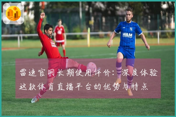 雷速官网长期使用评价：深度体验这款体育直播平台的优势与特点